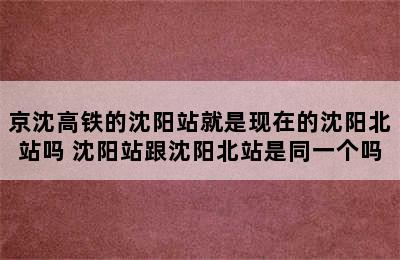 京沈高铁的沈阳站就是现在的沈阳北站吗 沈阳站跟沈阳北站是同一个吗